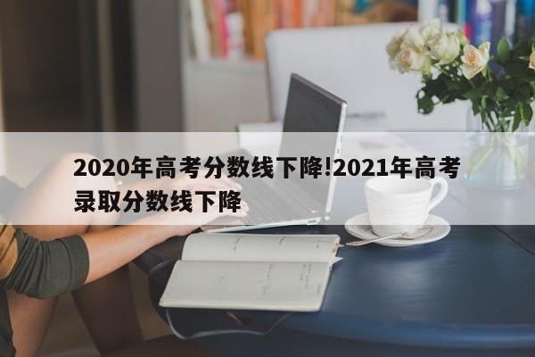 2020年高考分数线下降!2021年高考录取分数线下降